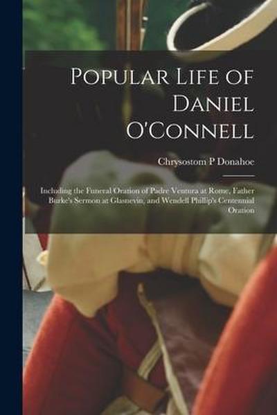 Popular Life of Daniel O’Connell: Including the Funeral Oration of Padre Ventura at Rome, Father Burke’s Sermon at Glasnevin, and Wendell Phillip’s Ce