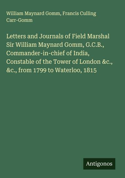 Letters and Journals of Field Marshal Sir William Maynard Gomm, G.C.B., Commander-in-chief of India, Constable of the Tower of London &c., &c., from 1799 to Waterloo, 1815