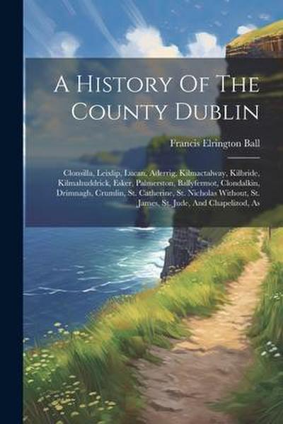 A History Of The County Dublin: Clonsilla, Leixlip, Lucan, Aderrig, Kilmactalway, Kilbride, Kilmahuddrick, Esker, Palmerston, Ballyfermot, Clondalkin