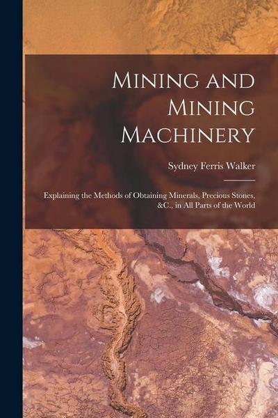Mining and Mining Machinery: Explaining the Methods of Obtaining Minerals, Precious Stones, &C., in All Parts of the World