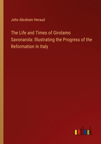 The Life and Times of Girolamo Savonarola: Illustrating the Progress of the Reformation In Italy