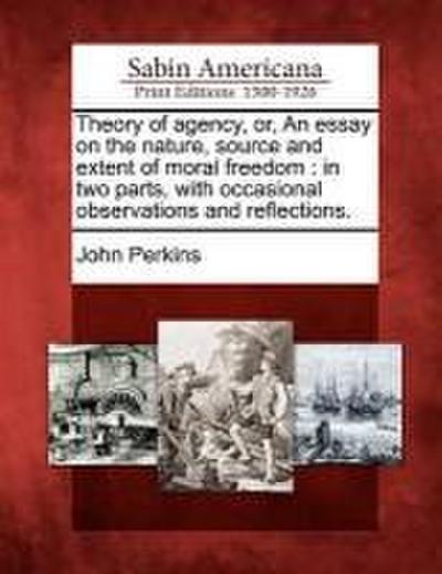 Theory of Agency, Or, an Essay on the Nature, Source and Extent of Moral Freedom: In Two Parts, with Occasional Observations and Reflections.