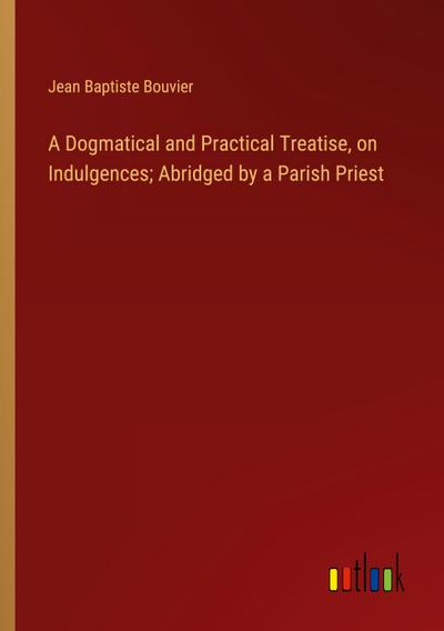 A Dogmatical and Practical Treatise, on Indulgences; Abridged by a Parish Priest