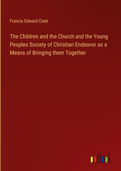 The Children and the Church and the Young Peoples Society of Christian Endeavor as a Means of Bringing them Together
