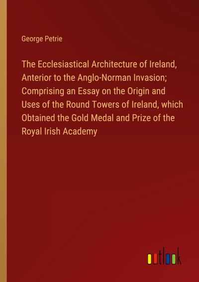 The Ecclesiastical Architecture of Ireland, Anterior to the Anglo-Norman Invasion; Comprising an Essay on the Origin and Uses of the Round Towers of Ireland, which Obtained the Gold Medal and Prize of the Royal Irish Academy