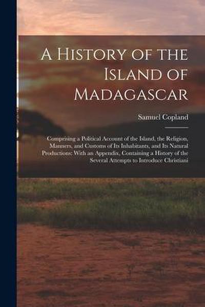 A History of the Island of Madagascar: Comprising a Political Account of the Island, the Religion, Manners, and Customs of Its Inhabitants, and Its Na