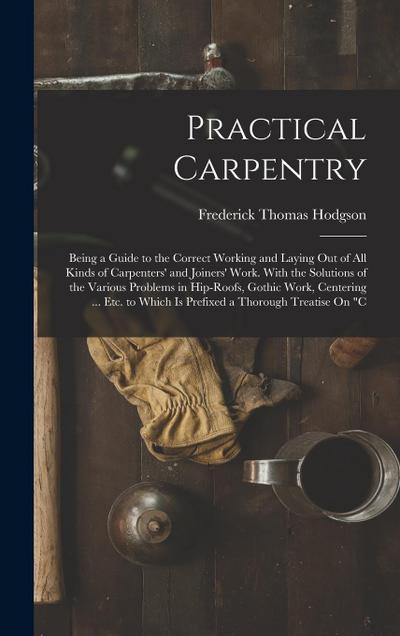 Practical Carpentry: Being a Guide to the Correct Working and Laying Out of All Kinds of Carpenters’ and Joiners’ Work. With the Solutions