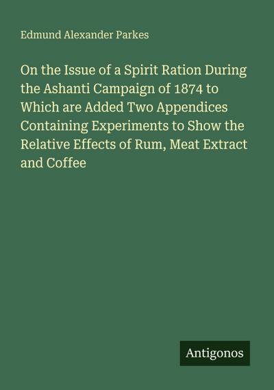 On the Issue of a Spirit Ration During the Ashanti Campaign of 1874 to Which are Added Two Appendices Containing Experiments to Show the Relative Effects of Rum, Meat Extract and Coffee