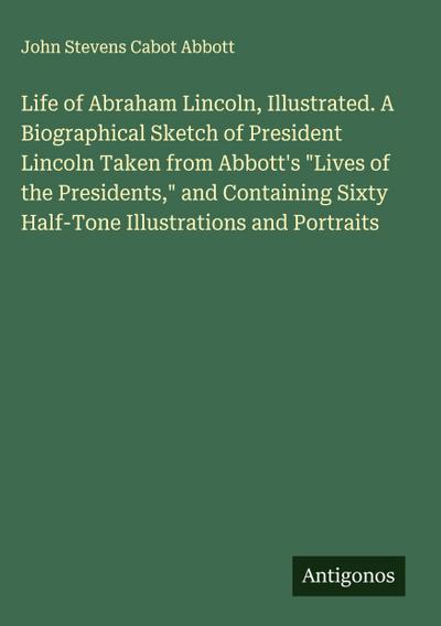 Life of Abraham Lincoln, Illustrated. A Biographical Sketch of President Lincoln Taken from Abbott’s "Lives of the Presidents," and Containing Sixty Half-Tone Illustrations and Portraits