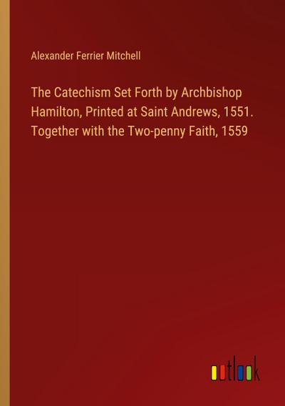 The Catechism Set Forth by Archbishop Hamilton, Printed at Saint Andrews, 1551. Together with the Two-penny Faith, 1559