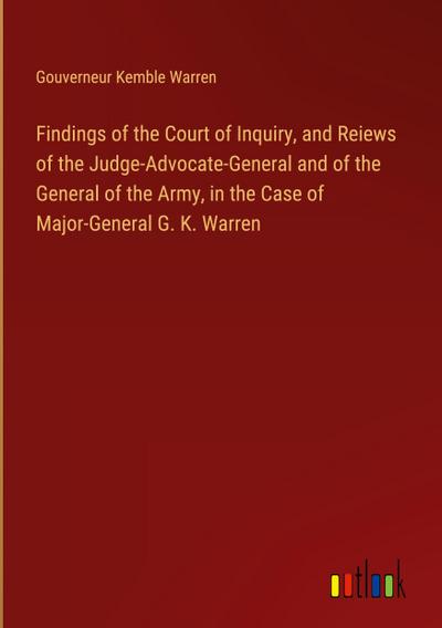 Findings of the Court of Inquiry, and Reiews of the Judge-Advocate-General and of the General of the Army, in the Case of Major-General G. K. Warren