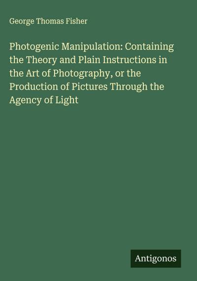 Photogenic Manipulation: Containing the Theory and Plain Instructions in the Art of Photography, or the Production of Pictures Through the Agency of Light