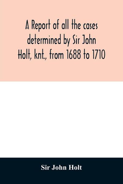 A report of all the cases determined by Sir John Holt, knt., from 1688 to 1710