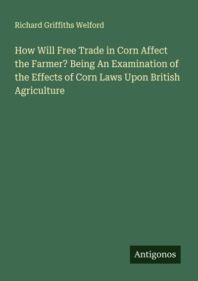 How Will Free Trade in Corn Affect the Farmer? Being An Examination of the Effects of Corn Laws Upon British Agriculture