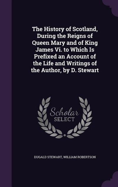 The History of Scotland, During the Reigns of Queen Mary and of King James Vi. to Which Is Prefixed an Account of the Life and Writings of the Author
