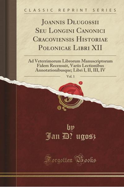 Joannis Dlugossii Seu Longini Canonici Cracoviensis Historiae Polonicae Libri XII, Vol. 1: Ad Veterrimorum Librorum Manuscriptorum Fidem Recensuit, Va