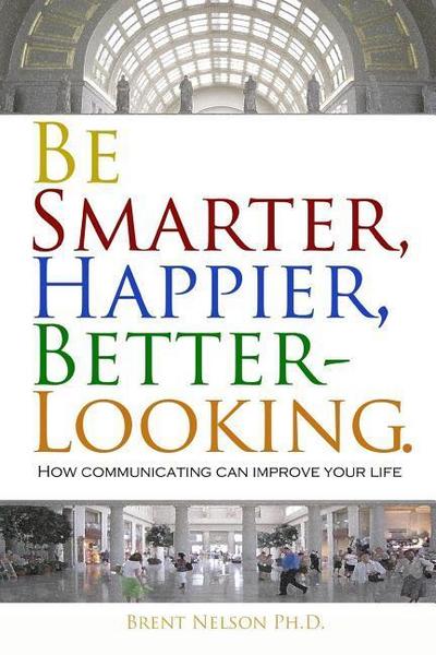 Be Smarter, Happier, Better-Looking.: How Communicating Can Improve Your Life.