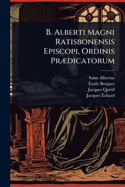 B. Alberti Magni Ratisbonensis Episcopi, Ordinis PrÃ]dicatorum