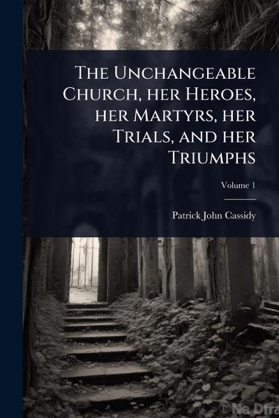 The Unchangeable Church, her Heroes, her Martyrs, her Trials, and her Triumphs