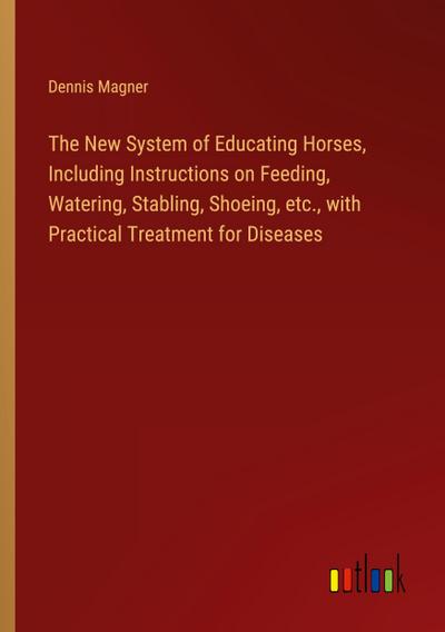 The New System of Educating Horses, Including Instructions on Feeding, Watering, Stabling, Shoeing, etc., with Practical Treatment for Diseases