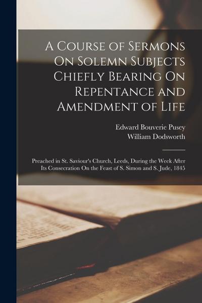 A Course of Sermons On Solemn Subjects Chiefly Bearing On Repentance and Amendment of Life: Preached in St. Saviour’s Church, Leeds, During the Week A