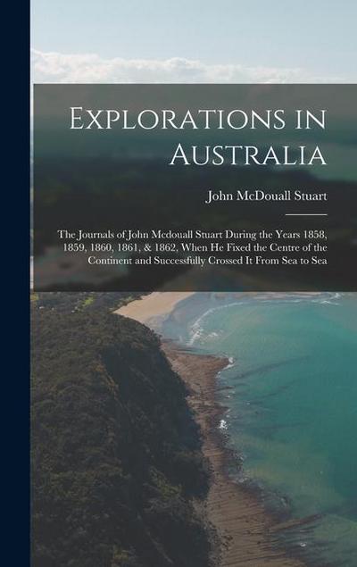 Explorations in Australia: The Journals of John Mcdouall Stuart During the Years 1858, 1859, 1860, 1861, & 1862, When He Fixed the Centre of the