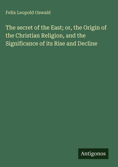 The secret of the East; or, the Origin of the Christian Religion, and the Significance of its Rise and Decline