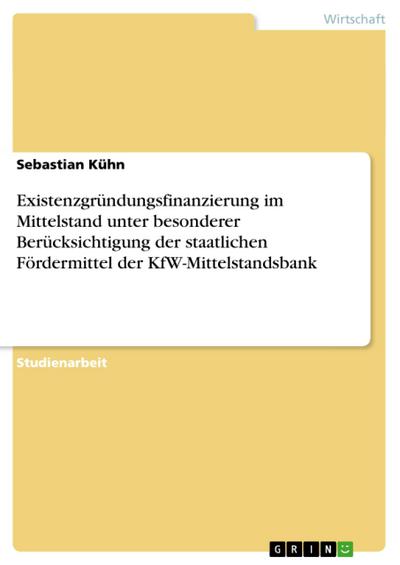 Existenzgründungsfinanzierung im Mittelstand unter besonderer Berücksichtigung der staatlichen Fördermittel der KfW-Mittelstandsbank - Sebastian Kühn