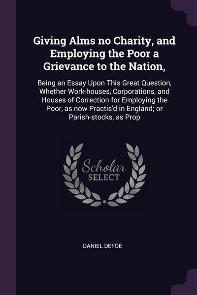 Giving Alms no Charity, and Employing the Poor a Grievance to the Nation,: Being an Essay Upon This Great Question, Whether Work-houses, Corporations,