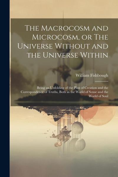 The Macrocosm and Microcosm, or The Universe Without and the Universe Within: Being an Unfolding of the Plan of Creation and the Correspondence of Tru