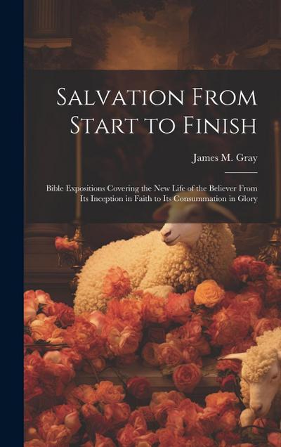 Salvation From Start to Finish [microform]: Bible Expositions Covering the New Life of the Believer From Its Inception in Faith to Its Consummation in