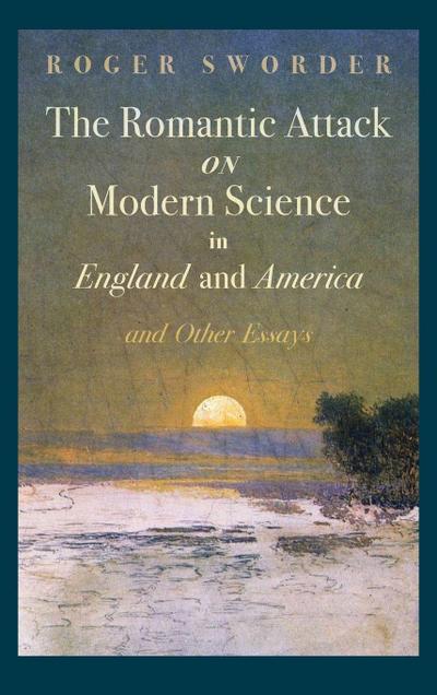 The Romantic Attack on Modern Science in England and America and Other Essays