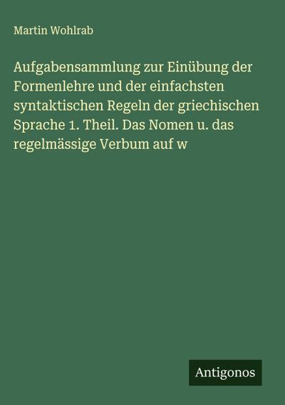 Aufgabensammlung zur Einübung der Formenlehre und der einfachsten syntaktischen Regeln der griechischen Sprache 1. Theil. Das Nomen u. das regelmässige Verbum auf w