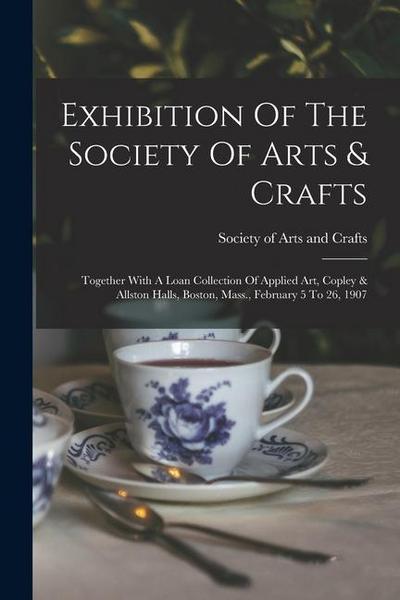 Exhibition Of The Society Of Arts & Crafts: Together With A Loan Collection Of Applied Art, Copley & Allston Halls, Boston, Mass., February 5 To 26, 1