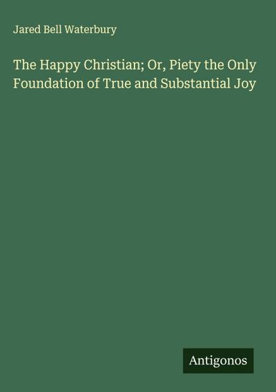 The Happy Christian; Or, Piety the Only Foundation of True and Substantial Joy