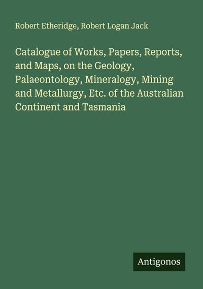 Catalogue of Works, Papers, Reports, and Maps, on the Geology, Palaeontology, Mineralogy, Mining and Metallurgy, Etc. of the Australian Continent and Tasmania