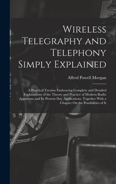 Wireless Telegraphy and Telephony Simply Explained: A Practical Treatise Embracing Complete and Detailed Explanations of the Theory and Practice of Mo