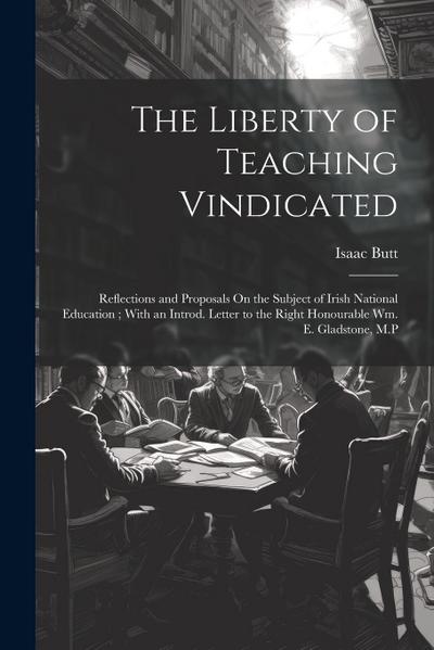The Liberty of Teaching Vindicated: Reflections and Proposals On the Subject of Irish National Education; With an Introd. Letter to the Right Honourab