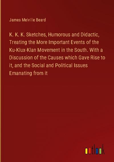 K. K. K. Sketches, Humorous and Didactic, Treating the More Important Events of the Ku-Klux-Klan Movement in the South. With a Discussion of the Causes which Gave Rise to it, and the Social and Political Issues Emanating from it