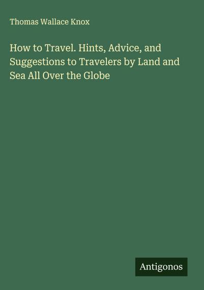 How to Travel. Hints, Advice, and Suggestions to Travelers by Land and Sea All Over the Globe