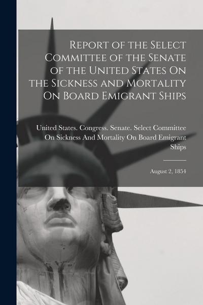 Report of the Select Committee of the Senate of the United States On the Sickness and Mortality On Board Emigrant Ships: August 2, 1854