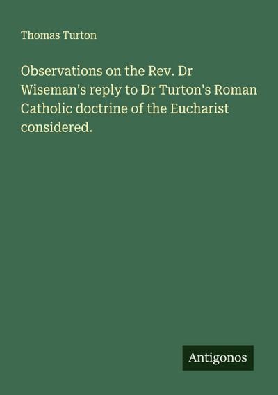 Observations on the Rev. Dr Wiseman’s reply to Dr Turton’s Roman Catholic doctrine of the Eucharist considered.