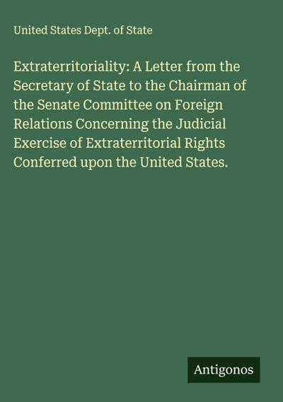 Extraterritoriality: A Letter from the Secretary of State to the Chairman of the Senate Committee on Foreign Relations Concerning the Judicial Exercise of Extraterritorial Rights Conferred upon the United States.