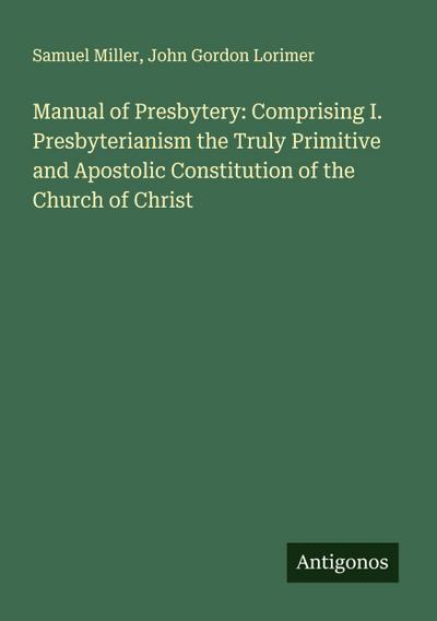 Manual of Presbytery: Comprising I. Presbyterianism the Truly Primitive and Apostolic Constitution of the Church of Christ