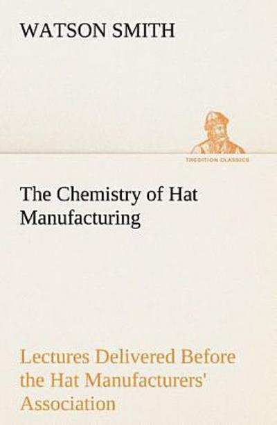 The Chemistry of Hat Manufacturing Lectures Delivered Before the Hat Manufacturers’ Association