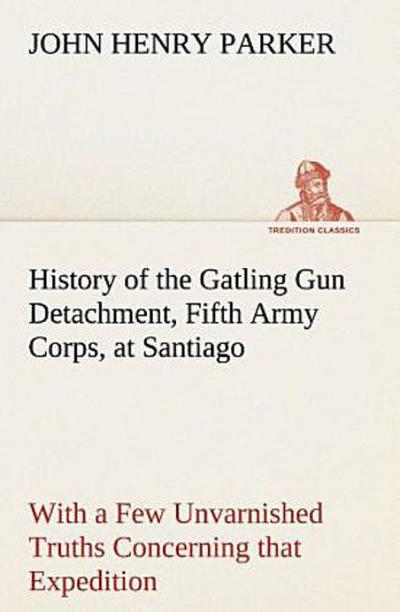 History of the Gatling Gun Detachment, Fifth Army Corps, at Santiago With a Few Unvarnished Truths Concerning that Expedition