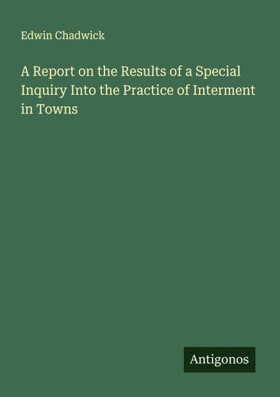 A Report on the Results of a Special Inquiry Into the Practice of Interment in Towns