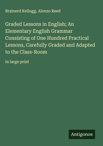 Graded Lessons in English; An Elementary English Grammar Consisting of One Hundred Practical Lessons, Carefully Graded and Adapted to the Class-Room