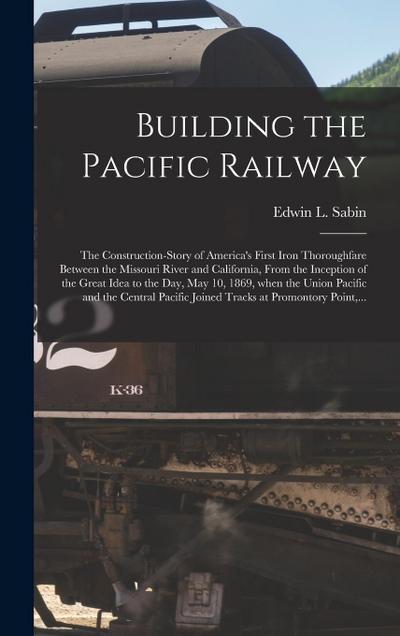 Building the Pacific Railway; the Construction-story of America’s First Iron Thoroughfare Between the Missouri River and California, From the Inceptio