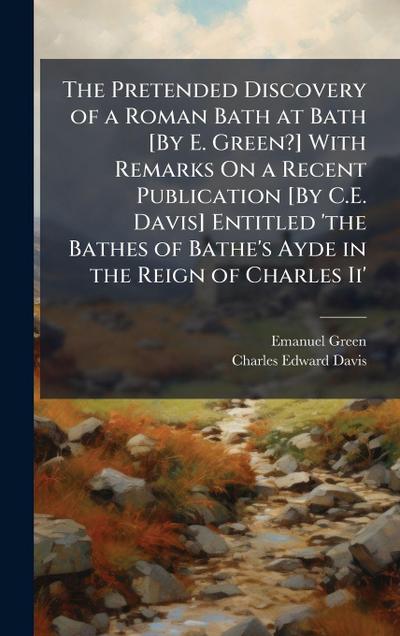 The Pretended Discovery of a Roman Bath at Bath [By E. Green?] With Remarks On a Recent Publication [By C.E. Davis] Entitled ’the Bathes of Bathe’s Ayde in the Reign of Charles Ii’
